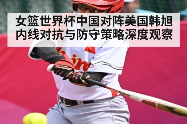 女篮世界杯中国对阵美国韩旭内线对抗与防守策略深度观察
