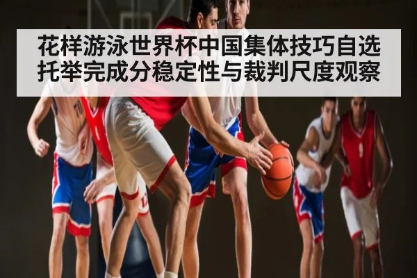 花样游泳世界杯中国集体技巧自选托举完成分稳定性与裁判尺度观察