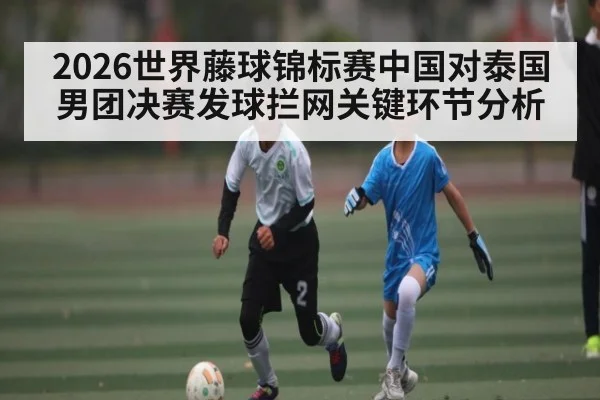 2026世界藤球锦标赛中国对泰国男团决赛发球拦网关键环节分析